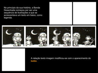 No princípio da sua história, a Banda Desenhada começou por ser uma sequência de ilustrações a que se acrescentava um texto em baixo, como legenda. A relação texto imagem modificou-se com o aparecimento do  balão .   