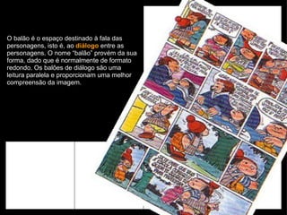 O balão é o espaço destinado à fala das personagens, isto é, ao  diálogo  entre as personagens. O nome “balão” provém da sua forma, dado que é normalmente de formato redondo. Os balões de diálogo são uma leitura paralela e proporcionam uma melhor compreensão da imagem. 