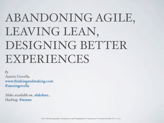 ABANDONING AGILE,
LEAVING LEAN,
DESIGNING BETTER
EXPERIENCES
by
Austin Govella
www.thinkingandmaking.com
@austingovella

Slides available on slideshare: http://www.slideshare.net/austingove"a/abandon-agile
Hashtag: #newux



                        From “Abandoning Agile, Leaving Lean, and Designing Better Experiences” by Austin Govella, Oct 11, 2012
 
