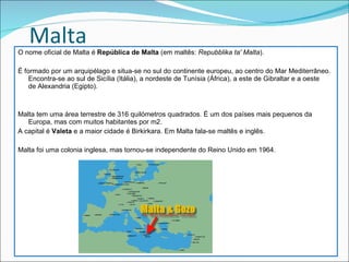 Malta O nome oficial de Malta é  República de Malta  (em maltês:  Repubblika ta' Malta ).  É formado por um arquipélago e situa-se no sul do continente europeu, ao centro do Mar Mediterrâneo.  Encontra-se ao sul de Sicília (Itália), a nordeste de Tunísia (África), a este de Gibraltar e a oeste de Alexandria (Egipto). Malta tem uma área terrestre de 316 quilómetros quadrados. É um dos países mais pequenos da Europa, mas com muitos habitantes por m2.  A capital é  Valeta  e a maior cidade é Birkirkara. Em Malta fala-se maltês e inglês. Malta foi uma colonia inglesa, mas tornou-se independente do Reino Unido em 1964. 