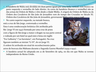 A bandeira de Malta está dividida em duas partes iguais por uma linha vertical, com branco na parte esquerda e vermelho do lado direito. As cores da bandeira (branco e vermelho) são as das armas da Ordem de Malta e vêm desde a Idade Média. A origem da Ordem de Malta ou da Ordem dos Cavaleiros de São João de Jerusalém vem do tempo das Cruzadas no Século XI. Ordem dos Cavaleiros de São João de Jerusalém, governaram Malta entre 1530 e 1798. No canto superior esquerdo, na metade branca,  está a cruz de São Jorge, contornada a vermelho.  Esta é uma condecoração britânica (foi atribuida pelo  Rei  Jorge VI em 1942) formada por uma cruz de prata  com a figura de São Jorge a matar o dragão na sua parte central  e rodeada por um listel no qual está o lema em inglês  "For Gallantry" ("ao heroísmo", em Português). Na cruz  figuram também as iniciais "G-VI", do rei Jorge VI.  A ordem foi atribuida em sinal de reconhecimento pelos  actos de bravura dos Malteses durante a Segunda Guerra Mundial (1939 a 1945).  A bandeira actual foi adoptada em 21 de Setembro de 1964, no dia em que Malta se tornou independente do Reino Unido. 