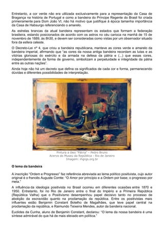 Entretanto, a cor verde não era utilizada exclusivamente para a representação da Casa de
Bragança na história de Portugal e como a bandeira do Príncipe Regente do Brasil foi criada
primeiramente para Dom João VI, não há motivo que justifique à época tamanha importância
da Casa de Habsurgo referenciando o amarelo.
As estrelas brancas da atual bandeira representam os estados que formam a federação
brasileira, estando posicionados de acordo com os astros no céu carioca na manhã de 15 de
novembro de 1889, às 8h30, e devem ser consideradas como vistas por um observador situado
fora da esfera celeste.
O Decreto-Lei nº 4, que criou a bandeira republicana, manteve as cores verde e amarelo da
bandeira imperial, afirmando que “as cores da nossa antiga bandeira recordam as lutas e as
vitórias gloriosas do exército e da armada na defesa da pátria e (...) que essas cores,
independentemente da forma de governo, simbolizam a perpetuidade e integridade da pátria
entre as outras nações”.
Ainda hoje não há um decreto que defina os significados de cada cor e forma, permanecendo
dúvidas e diferentes possibilidades de interpretação.
Pintura a óleo "Pátria" - Pedro Bruno
Acervo do Museu da República - Rio de Janeiro
Imagem: ihgrgs.org.br
O lema da bandeira
A inscrição “Ordem e Progresso” faz referência abreviada ao lema político positivista, cujo autor
original é o francês Auguste Comte: “O Amor por princípio e a Ordem por base; o progresso por
meta.”
A influência da ideologia positivista no Brasil ocorreu em diferentes ocasiões entre 1870 e
1950. Entretanto, foi no Rio de Janeiro entre o final do Império e a Primeira República
(República Velha) que o Positivismo desempenhou papel decisivo tanto no processo de
abolição da escravidão quanto na proclamação da república. Entre os positivistas mais
influentes estão Benjamin Constant Botelho de Magalhães, que teve papel central na
proclamação da república, e Raimundo Teixeira Mendes, autor da bandeira nacional.
Euclides da Cunha, aluno de Benjamin Constant, declarou: “O lema da nossa bandeira é uma
síntese admirável do que há de mais elevado em política.”
 