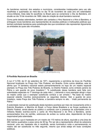 As bandeiras nacional, dos estados e municípios, consideradas inadequadas para uso são
recolhidas e queimadas ao meio-dia no dia 19 de novembro de cada ano em solenidades
cívico-militares. Esta data foi escolhida no Brasil para se comemorar o Dia da Bandeira, em
alusão ao dia 19 de novembro de 1889, data de criação da atual bandeira nacional.
Como parte destas solenidades, também são cantados o Hino Nacional e o Hino à Bandeira, e
entregues novas bandeiras aos representantes de escolas públicas e instituições públicas que
tenham solicitado bandeiras para substituição das que consideram não representar dignamente
as entidades às quais são vinculados.
Imagem: pt.wikipedia.org
O Pavilhão Nacional em Brasília
A Lei nº 5.700, de 01 de setembro de 1971, regulamenta a cerimônia da troca do Pavilhão
Nacional localizado na Praça dos Três Poderes, em Brasília. Entre outros detalhes, esta lei
afirma que "A bandeira nacional estará permanentemente no topo de um mastro especial
plantado na Praça dos Três Poderes de Brasília, no Distrito Federal, como símbolo perene da
Pátria e sob guarda do povo brasileiro."; "A substituição dessa bandeira será feita com
solenidades especiais no 1º domingo de cada mês (...) devendo o novo exemplar atingir o topo
do mastro antes que o exemplar substituído comece a ser arriado."; "Na base do mastro
especial estarão inscritos exclusivamente os seguintes dizeres: Sob a guarda do povo
brasileiro, nesta Praça dos Três Poderes, a bandeira sempre no alto. – Visão permanente da
Pátria."
A solenidade mensal de substituição desta bandeira acontece por meio de revezamento entre o
Exército Brasileiro, a Marinha do Brasil, a Força Aérea Brasileira e as forças auxiliares do
Distrito Federal, sendo aberta ao público e contando com a presença de autoridades civis e
militares. Nestes eventos ocorre o canto do Hino Nacional e do Hino à Bandeira, sendo
acrescentados tiros de canhão, sobrevoos de aviões ou outros atos, dependendo da força
responsável pela solenidade.
Esta bandeira, que é hasteada em um mastro de 110 metros de altura, equivale a uma área de
280 metros quadrados e pesa cerca de 90 kg. Por ser ela a representante oficial da soberania
nacional, uma vez hasteada não é recolhida, sendo iluminada à noite e permanecendo no
mastro até ser substituída no mês seguinte, mesmo que ainda esteja em boas condições
estéticas.
 