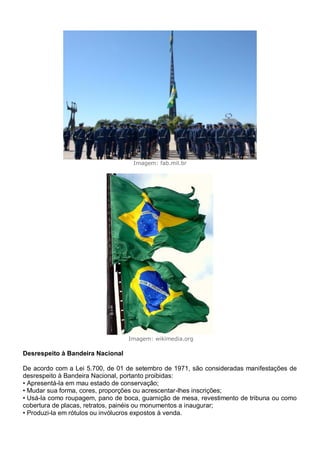 Imagem: fab.mil.br
Imagem: wikimedia.org
Desrespeito à Bandeira Nacional
De acordo com a Lei 5.700, de 01 de setembro de 1971, são consideradas manifestações de
desrespeito à Bandeira Nacional, portanto proibidas:
• Apresentá-la em mau estado de conservação;
• Mudar sua forma, cores, proporções ou acrescentar-lhes inscrições;
• Usá-la como roupagem, pano de boca, guarnição de mesa, revestimento de tribuna ou como
cobertura de placas, retratos, painéis ou monumentos a inaugurar;
• Produzi-la em rótulos ou invólucros expostos à venda.
 