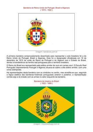 Bandeira do Reino Unido de Portugal, Brasil e Algarves
( 1815 - 1822 )
Imagem: bandeiras.com.br
A primeira bandeira comprovadamente desenhada para representar o solo brasileiro foi a do
Reino Unido de Portugal, Brasil e Algarves. Esta foi a designação oficializada em 16 de
dezembro de 1815 da união do Reino de Portugal e do Algarve com o Estado do Brasil,
devido à transferência da família real portuguesa para o território brasileiro.
O Reino do Brasil era representado pela esfera armilar de ouro em campo azul. O Escudo Real
Português (representando Portugal e Algarve) situava-se sobre a dita esfera armilar, com uma
coroa sobreposta.
Há representações desta bandeira com os símbolos no centro, mas acredita-se que, seguindo
a lógica estética das bandeiras históricas portuguesas anterior e posterior, a representação
correta seja a do brasão com as armas no setor esquerdo da bandeira.
Bandeira do Império do Brasil
( 1822 - 1889 )
Imagem: miguelsantiago.com.br
 