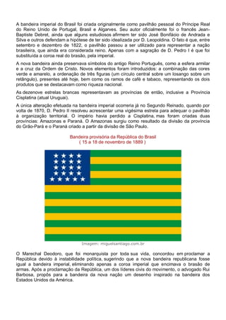 A bandeira imperial do Brasil foi criada originalmente como pavilhão pessoal do Príncipe Real
do Reino Unido de Portugal, Brasil e Algarves. Seu autor oficialmente foi o francês Jean-
Baptiste Debret, ainda que alguns estudiosos afirmem ter sido José Bonifácio de Andrada e
Silva e outros defendam a hipótese de ter sido idealizada por D. Leopoldina. O fato é que, entre
setembro e dezembro de 1822, o pavilhão passou a ser utilizado para representar a nação
brasileira, que ainda era considerada reino. Apenas com a sagração de D. Pedro I é que foi
substituída a coroa real do brasão, pela imperial.
A nova bandeira ainda preservava símbolos do antigo Reino Português, como a esfera armilar
e a cruz da Ordem de Cristo. Novos elementos foram introduzidos: a combinação das cores
verde e amarelo, a ordenação de três figuras (um círculo central sobre um losango sobre um
retângulo), presentes até hoje, bem como os ramos de café e tabaco, representando os dois
produtos que se destacavam como riqueza nacional.
As dezenove estrelas brancas representavam as províncias de então, inclusive a Província
Cisplatina (atual Uruguai).
A única alteração efetuada na bandeira imperial ocorreria já no Segundo Reinado, quando por
volta de 1870, D. Pedro II resolveu acrescentar uma vigésima estrela para adequar o pavilhão
à organização territorial. O império havia perdido a Cisplatina, mas foram criadas duas
províncias: Amazonas e Paraná. O Amazonas surgiu como resultado da divisão da província
do Grão-Pará e o Paraná criado a partir da divisão de São Paulo.
Bandeira provisória da República do Brasil
( 15 a 18 de novembro de 1889 )
Imagem: miguelsantiago.com.br
O Marechal Deodoro, que foi monarquista por toda sua vida, concordou em proclamar a
República devido à instabilidade política, sugerindo que a nova bandeira republicana fosse
igual a bandeira imperial, eliminando apenas a coroa imperial que encimava o brasão de
armas. Após a proclamação da República, um dos líderes civis do movimento, o advogado Rui
Barbosa, propôs para a bandeira da nova nação um desenho inspirado na bandeira dos
Estados Unidos da América.
 