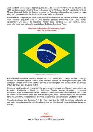Essa bandeira foi usada por apenas quatro dias, de 15 de novembro a 18 de novembro de
1889, sendo hasteada inicialmente na redação do jornal "A Cidade do Rio" e posteriormente na
Câmara Municipal do Rio de Janeiro, por José do Patrocínio, chegando a ser usada no navio
“Alagoas”, que conduziu a família imperial para o exílio em Portugal.
A bandeira era composta por treze listas horizontais alternadas em verde e amarelo, tendo no
canto superior esquerdo vinte e uma estrelas brancas em campo azul. Cada estrela
representava um estado da república. Apesar desta bandeira não ser mantida, serviu
como referência para as bandeiras estaduais de Goiás, Sergipe e Piauí.
Bandeira da República Federativa do Brasil
( 1889 até os dias atuais )
Imagem: psdbuniaosul.com.br
A atual bandeira nacional mantém, embora um pouco modificado, o campo verde e o losango
amarelo da bandeira imperial. Substituiu-se o brasão imperial de armas pelo círculo que, como
a anterior, também representa a esfera celeste; a faixa eclíptica pela faixa azimutal e a cruz da
Ordem de Cristo pelo Cruzeiro do Sul.
A ideia da atual bandeira foi desenvolvida por um grupo formado por Miguel Lemos, diretor do
Apostolado Positivista do Brasil, por Raimundo Teixeira Mendes, vice-diretor do mesmo
apostolado, e por Manuel Pereira Reis, catedrático de Astronomia da Escola Politécnica do Rio
de Janeiro. O desenho do disco azul foi executado pelo pintor Décio Vilares e, por indicação de
Benjamin Constant, acrescentou-se em meio às estrelas a constelação do Cruzeiro do Sul.
A bandeira adotada pelo Decreto n° 4, de 19 de novembro de 1889, permanece inalterada até
hoje, com exceção do acréscimo de seis estrelas, no círculo azul, representativas dos novos
estados.
Autor:
Sylvio Bazote
www.historiasylvio.blogspot.com.br
 