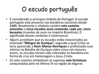 O escudo português
• É considerado o principal símbolo de Portugal. O escudo
português está presente nas bandeiras nacionais desde
1143. Atualmente o símbolo contém sete castelos
amarelos e cinco escudos azuis contendo, cada um, cinco
besantes (moedas de ouro no Império Bizantino). O
significado desses símbolos é controverso.
• Alguns acreditam que os escudos estão relacionados ao
chamado “Milagre de Ourique”, segundo o qual Cristo se
teria aparecido a Dom Afonso Henriques e profetizado suas
vitórias na Batalha de Ourique sobre cinco reis mouros.
Assim, os escudos teriam sido colocados na bandeira em
forma de cruz em homenagem a Jesus Cristo.
• Os sete castelos simbolizam as supostas sete fortalezas
conquistadas pelo rei Afonso III na região do Algarve.
 