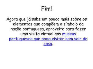 Fim!
Agora que já sabe um pouco mais sobre os
elementos que compõem o símbolo da
nação portuguesa, aproveite para fazer
uma visita virtual aos museus
portugueses que pode visitar sem sair de
casa.
 