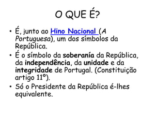 O QUE É?
• É, junto ao Hino Nacional (A
Portuguesa), um dos símbolos da
República.
• É o símbolo da soberanía da República,
da independência, da unidade e da
integridade de Portugal. (Constituição
artigo 11º).
• Só o Presidente da República é-lhes
equivalente.
 