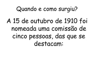 Quando e como surgiu?
A 15 de outubro de 1910 foi
nomeada uma comissão de
cinco pessoas, das que se
destacam:
 