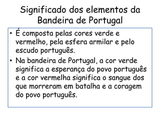 Significado dos elementos da
Bandeira de Portugal
• É composta pelas cores verde e
vermelho, pela esfera armilar e pelo
escudo português.
• Na bandeira de Portugal, a cor verde
significa a esperança do povo português
e a cor vermelha significa o sangue dos
que morreram em batalha e a coragem
do povo português.
 