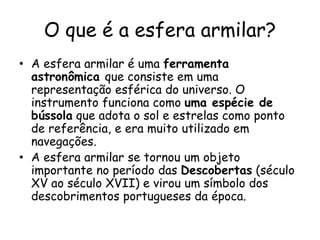O que é a esfera armilar?
• A esfera armilar é uma ferramenta
astronômica que consiste em uma
representação esférica do universo. O
instrumento funciona como uma espécie de
bússola que adota o sol e estrelas como ponto
de referência, e era muito utilizado em
navegações.
• A esfera armilar se tornou um objeto
importante no período das Descobertas (século
XV ao século XVII) e virou um símbolo dos
descobrimentos portugueses da época.
 