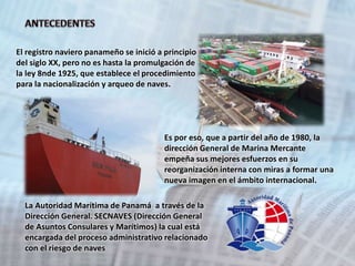 El registro naviero panameño se inició a principio 
del siglo XX, pero no es hasta la promulgación de 
la ley 8nde 1925, que establece el procedimiento 
para la nacionalización y arqueo de naves. 
Es por eso, que a partir del año de 1980, la 
dirección General de Marina Mercante 
empeña sus mejores esfuerzos en su 
reorganización interna con miras a formar una 
nueva imagen en el ámbito internacional. 
La Autoridad Marítima de Panamá a través de la 
Dirección General. SECNAVES (Dirección General 
de Asuntos Consulares y Marítimos) la cual está 
encargada del proceso administrativo relacionado 
con el riesgo de naves 
 