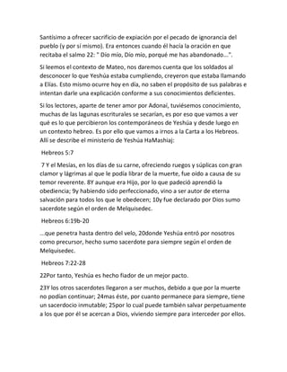 Santísimo a ofrecer sacrificio de expiación por el pecado de ignorancia del
pueblo (y por sí mismo). Era entonces cuando él hacía la oración en que
recitaba el salmo 22: " Dío mío, Dío mío, porqué me has abandonado...".
Si leemos el contexto de Mateo, nos daremos cuenta que los soldados al
desconocer lo que Yeshúa estaba cumpliendo, creyeron que estaba llamando
a Elías. Esto mismo ocurre hoy en día, no saben el propósito de sus palabras e
intentan darle una explicación conforme a sus conocimientos deficientes.
Si los lectores, aparte de tener amor por Adonaí, tuviésemos conocimiento,
muchas de las lagunas escriturales se secarían, es por eso que vamos a ver
qué es lo que percibieron los contemporáneos de Yeshúa y desde luego en
un contexto hebreo. Es por ello que vamos a irnos a la Carta a los Hebreos.
Allí se describe el ministerio de Yeshúa HaMashiaj:
Hebreos 5:7
7 Y el Mesías, en los días de su carne, ofreciendo ruegos y súplicas con gran
clamor y lágrimas al que le podía librar de la muerte, fue oído a causa de su
temor reverente. 8Y aunque era Hijo, por lo que padeció aprendió la
obediencia; 9y habiendo sido perfeccionado, vino a ser autor de eterna
salvación para todos los que le obedecen; 10y fue declarado por Dios sumo
sacerdote según el orden de Melquisedec.
Hebreos 6:19b-20
...que penetra hasta dentro del velo, 20donde Yeshúa entró por nosotros
como precursor, hecho sumo sacerdote para siempre según el orden de
Melquisedec.
Hebreos 7:22-28
22Por tanto, Yeshúa es hecho fiador de un mejor pacto.
23Y los otros sacerdotes llegaron a ser muchos, debido a que por la muerte
no podían continuar; 24mas éste, por cuanto permanece para siempre, tiene
un sacerdocio inmutable; 25por lo cual puede también salvar perpetuamente
a los que por él se acercan a Dios, viviendo siempre para interceder por ellos.
 