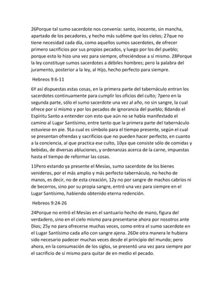 26Porque tal sumo sacerdote nos convenía: santo, inocente, sin mancha,
apartado de los pecadores, y hecho más sublime que los cielos; 27que no
tiene necesidad cada día, como aquellos sumos sacerdotes, de ofrecer
primero sacrificios por sus propios pecados, y luego por los del pueblo;
porque esto lo hizo una vez para siempre, ofreciéndose a sí mismo. 28Porque
la ley constituye sumos sacerdotes a débiles hombres; pero la palabra del
juramento, posterior a la ley, al Hijo, hecho perfecto para siempre.
Hebreos 9:6-11
6Y así dispuestas estas cosas, en la primera parte del tabernáculo entran los
sacerdotes continuamente para cumplir los oficios del culto; 7pero en la
segunda parte, sólo el sumo sacerdote una vez al año, no sin sangre, la cual
ofrece por sí mismo y por los pecados de ignorancia del pueblo; 8dando el
Espíritu Santo a entender con esto que aún no se había manifestado el
camino al Lugar Santísimo, entre tanto que la primera parte del tabernáculo
estuviese en pie. 9Lo cual es símbolo para el tiempo presente, según el cual
se presentan ofrendas y sacrificios que no pueden hacer perfecto, en cuanto
a la conciencia, al que practica ese culto, 10ya que consiste sólo de comidas y
bebidas, de diversas abluciones, y ordenanzas acerca de la carne, impuestas
hasta el tiempo de reformar las cosas.
11Pero estando ya presente el Mesías, sumo sacerdote de los bienes
venideros, por el más amplio y más perfecto tabernáculo, no hecho de
manos, es decir, no de esta creación, 12y no por sangre de machos cabríos ni
de becerros, sino por su propia sangre, entró una vez para siempre en el
Lugar Santísimo, habiendo obtenido eterna redención.
Hebreos 9:24-26
24Porque no entró el Mesías en el santuario hecho de mano, figura del
verdadero, sino en el cielo mismo para presentarse ahora por nosotros ante
Dios; 25y no para ofrecerse muchas veces, como entra el sumo sacerdote en
el Lugar Santísimo cada año con sangre ajena. 26De otra manera le hubiera
sido necesario padecer muchas veces desde el principio del mundo; pero
ahora, en la consumación de los siglos, se presentó una vez para siempre por
el sacrificio de sí mismo para quitar de en medio el pecado.
 