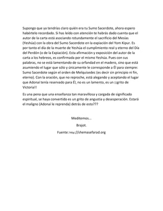 Supongo que ya tendrías claro quién era tu Sumo Sacerdote, ahora espero
habértelo recordado. Si has leído con atención te habrás dado cuenta que el
autor de la carta está asociando rotundamente el sacrificio del Mesías
(Yeshúa) con la obra del Sumo Sacerdote en la expiación del Yom Kipur. Es
por tanto el día de la muerte de Yeshúa el cumplimiento real y eterno del Día
del Perdón (o de la Expiación). Esta afirmación y exposición del autor de la
carta a los hebreos, es confirmada por el mismo Yeshúa. Pues con sus
palabras, no se está lamentando de su orfandad en el madero, sino que está
asumiendo el lugar que sólo y únicamente le corresponde a Él para siempre:
Sumo Sacerdote según el orden de Melquisedec (es decir sin principio ni fin,
eterno). Con la oración, que no reproche, está alegando y aceptando el lugar
que Adonaí tenía reservado para Él, no es un lamento, es un ¡¡grito de
Victoria!!
Es una pena que una enseñanza tan maravillosa y cargada de significado
espiritual, se haya convertido es un grito de angustia y desesperación. Estará
el maligno (Adonaí le reprenda) detrás de esto???
Meditemos...
Brajot.
Fuente: http://shemasefarad.org
 