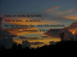 Estoy en medio de la nadaTodo se para… se detiene…No hay un rumbofijo… unavidaempañadaSinsabores… Infortunio… y tú no vienes…
