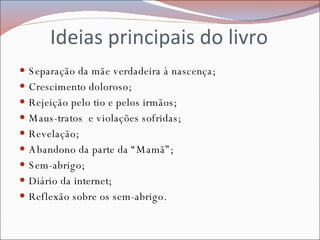 Ideias principais do livro Separação da mãe verdadeira à nascença; Crescimento doloroso; Rejeição pelo tio e pelos irmãos; Maus-tratos  e violações sofridas; Revelação; Abandono da parte da “Mamã”; Sem-abrigo; Diário da internet; Reflexão sobre os sem-abrigo. 