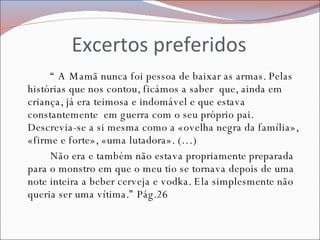 Excertos preferidos “  A Mamã nunca foi pessoa de baixar as armas. Pelas histórias que nos contou, ficámos a saber  que, ainda em criança, já era teimosa e indomável e que estava constantemente  em guerra com o seu próprio pai. Descrevia-se a si mesma como a «ovelha negra da família», «firme e forte», «uma lutadora». (…) Não era e também não estava propriamente preparada para o monstro em que o meu tio se tornava depois de uma note inteira a beber cerveja e vodka. Ela simplesmente não queria ser uma vítima.” Pág.26 