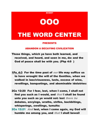 BCSNET
OOO
THE WORD CENTER
PRESENTS
ABANDON A DECAYING CIVILIZATION
Those things, which ye have both learned, and
received, and heard, and seen in me, do: and the
God of peace shall be with you. (Php 4:9 )
1Pe_4:3 For the time past of our life may suffice us
to have wrought the will of the Gentiles, when we
walked in lasciviousness, lusts, excess of wine,
revellings, banquetings, and abominable idolatries:
2Co 12:20 For I fear, lest, when I come, I shall not
find you such as I would, and that I shall be found
unto you such as ye would not: lest there be
debates, envyings, wraths, strifes, backbitings,
whisperings, swellings, tumults:
2Co 12:21 And lest, when I come again, my God will
humble me among you, and that I shall bewail
 