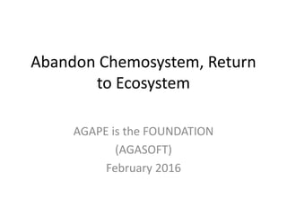 Abandon Chemosystem, Return
to Ecosystem
AGAPE is the FOUNDATION
(AGASOFT)
February 2016
 