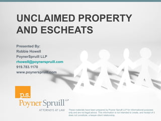 UNCLAIMED PROPERTY
AND ESCHEATS
Presented By:
Robbie Howell
PoynerSpruill LLP
rhowell@poynerspruill.com
919.783.1170
www.poynerspruill.com




                            These materials have been prepared by Poyner Spruill LLP for informational purposes
                            only and are not legal advice. This information is not intended to create, and receipt of it
                            does not constitute, a lawyer-client relationship.
 