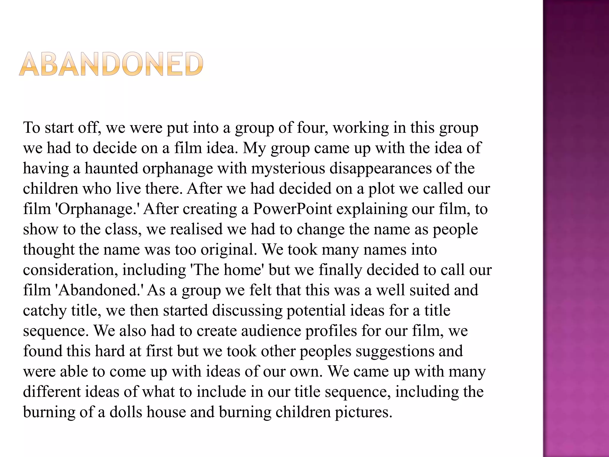 To start off, we were put into a group of four, working in this group
we had to decide on a film idea. My group came up with the idea of
having a haunted orphanage with mysterious disappearances of the
children who live there. After we had decided on a plot we called our
film 'Orphanage.' After creating a PowerPoint explaining our film, to
show to the class, we realised we had to change the name as people
thought the name was too original. We took many names into
consideration, including 'The home' but we finally decided to call our
film 'Abandoned.' As a group we felt that this was a well suited and
catchy title, we then started discussing potential ideas for a title
sequence. We also had to create audience profiles for our film, we
found this hard at first but we took other peoples suggestions and
were able to come up with ideas of our own. We came up with many
different ideas of what to include in our title sequence, including the
burning of a dolls house and burning children pictures.
 