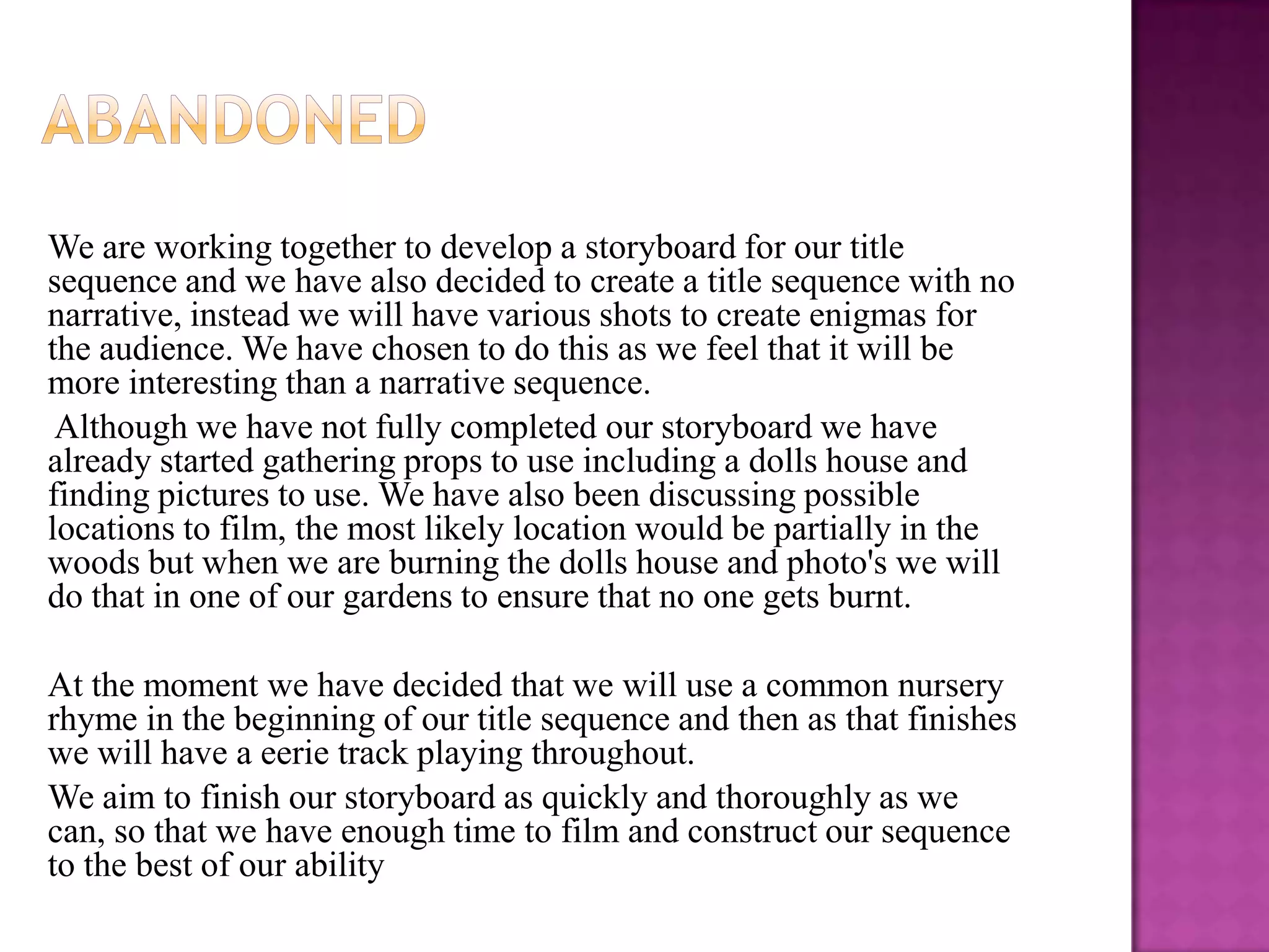 We are working together to develop a storyboard for our title
sequence and we have also decided to create a title sequence with no
narrative, instead we will have various shots to create enigmas for
the audience. We have chosen to do this as we feel that it will be
more interesting than a narrative sequence.
 Although we have not fully completed our storyboard we have
already started gathering props to use including a dolls house and
finding pictures to use. We have also been discussing possible
locations to film, the most likely location would be partially in the
woods but when we are burning the dolls house and photo's we will
do that in one of our gardens to ensure that no one gets burnt.

At the moment we have decided that we will use a common nursery
rhyme in the beginning of our title sequence and then as that finishes
we will have a eerie track playing throughout.
We aim to finish our storyboard as quickly and thoroughly as we
can, so that we have enough time to film and construct our sequence
to the best of our ability
 