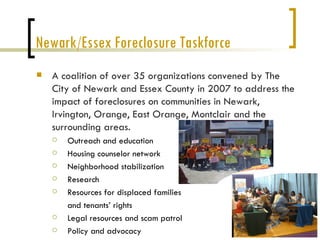 Newark/Essex Foreclosure Taskforce
   A coalition of over 35 organizations convened by The
    City of Newark and Essex County in 2007 to address the
    impact of foreclosures on communities in Newark,
    Irvington, Orange, East Orange, Montclair and the
    surrounding areas.
       Outreach and education
       Housing counselor network
       Neighborhood stabilization
       Research
       Resources for displaced families
        and tenants’ rights
       Legal resources and scam patrol
       Policy and advocacy
 