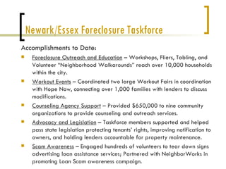 Newark/Essex Foreclosure Taskforce
Accomplishments to Date:
    Foreclosure Outreach and Education – Workshops, Fliers, Tabling, and
     Volunteer “Neighborhood Walkarounds” reach over 10,000 households
     within the city.
    Workout Events – Coordinated two large Workout Fairs in coordination
     with Hope Now, connecting over 1,000 families with lenders to discuss
     modifications.
    Counseling Agency Support – Provided $650,000 to nine community
     organizations to provide counseling and outreach services.
    Advocacy and Legislation – Taskforce members supported and helped
     pass state legislation protecting tenants’ rights, improving notification to
     owners, and holding lenders accountable for property maintenance.
    Scam Awareness – Engaged hundreds of volunteers to tear down signs
     advertising loan assistance services; Partnered with NeighborWorks in
     promoting Loan Scam awareness campaign.
 