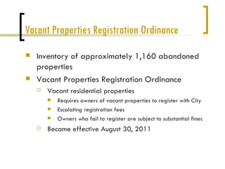 Vacant Properties Registration Ordinance
   Inventory of approximately 1,160 abandoned
    properties
   Vacant Properties Registration Ordinance
       Vacant residential properties
           Requires owners of vacant properties to register with City
           Escalating registration fees
           Owners who fail to register are subject to substantial fines
       Became effective August 30, 2011
 