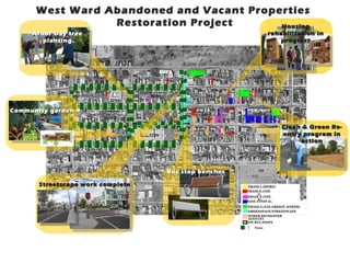 West Ward Abandoned and Vacant Properties
                 Restoration Project      Housing
     Arbor Day tree                                                                                                                                           rehabilitation in
        planting                                                                                                                                                  progress


        2


                                                                                 74   71   69   67   65


                                                              1795                                             1815
                                                                                                                                                   1825
                                        1784
                                                                                                               14
                                                                  13



                                                38
                                                                                                                               60
                              57   61                                                                                                               45



                                                           1796                                           1814
                                                                                                                                                          18 26
                                         1783         24
                                                                                                                      9
                                                                                                                                                                    11
                                                                                                                                        32




Community garden                                                       59
                                                                                      40                                  57
                                                                                                                                    1


                                                                                                                                                     1827
                                                                                                                                                                    70

                                                                                                     1813
                                   1782                    1797




                                                                                                                                                         66
                                                                                                          20
             3                                                              31                                                                            6
                                                                                                                                                          6




                                                                                                                    56
                                                                                                                                                                         Clean & Green Re-
                      1781
                                                       1798
                                                                                                                                    4
                                                                                                                                                         1828            entry program in
                                                                                                     1812
                                                                                                                                                                              action

                       1780                          1799                                                                                                1829
                                                                                                     1811
                 4



                      1779
                                                      1800        Bus stop benches
                                                                            1810


       Streetscape work complete                                                                                                               P HAS E 1 ( HOME)
                                                                                                                                               P HAS E 2 ( NS P
                                                                                                                                                      1)
                                                                                                                                               P HAS E 3 ( NS P
                                                                                                                                                      2)
                                                                                                                                             P HAS E 4 ( NS P 2 )

                                                                                                                                               P HAS E 5 ( TAX CRE DI T, O TH ER )
                                                                                                                                               G REENS P ACE/S TR EETS CAP E
                                                                                                                                              OT HER DEVEL OP ER
                                                                                                                                              ACT I VI TY
                                                                                                                                             NEW BU S S TO PS

                                                                                                                                                    T r ees
 