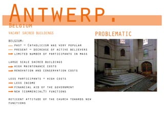 Antwerp.
Belgium
VACANT SACRED BUILDINGS                       PROBLEMATIC
BELGIUM:
   past = Catholicism was very popular
   present = decrease of active believers
   limited number of participants in mass

large scale sacred buildings
   high maintenance costs
   renovation and conservation costs

less participants + high costs
   less income
   financial aid of the government
   new (commercial?) functions

reticent attitude of the church towards new
functions
 