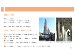 DESECRATION

Desecration
   condition for conversion?
Is the church a willing party?

Reticent attitude of the church

CHURCH COUNCIL OR ‘KERKFABRIEK’

   public organisation for material and
financial support
   exists of the priest and religious
appointees
   Belgium, Italy and parts of France              Antwerp, the Onze-Lieve-Vrouw Cathedral


Influences the functional future of church buildings
                                                                                      12
 