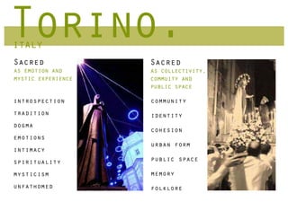 Torino.
italy
Sacred              Sacred
as emotion and      as collectivity,
mystic experience   commuity and
                    public space

introspection       community
tradition           identity
dogma
                    cohesion
emotions
                    urban form
intimacy
spirituality        public space

mysticism           memory
unfathomed          folklore
 