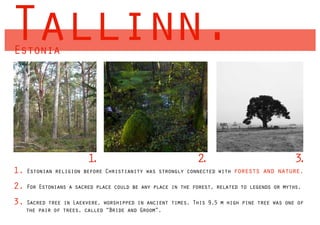 Tallinn.
Estonia




                        1.                                  2
                                                            .                              3.
1. Estonian religion before Christianity was strongly connected with forests     and nature.

2. For Estonians a sacred place could be any place in the forest, related to legends or myths.
3. Sacred tree in Laekvere, worshipped in ancient times. This 9.5 m high pine tree was one of
    the pair of trees, called “Bride and Groom”.
 