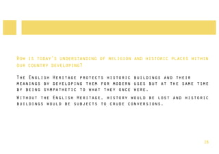 How is today’s understanding of religion and historic places within
our country developing?

The English Heritage protects historic buildings and their
meanings by developing them for modern uses but at the same time
by being sympathetic to what they once were.
Without the English Heritage, history would be lost and historic
buildings would be subjects to crude conversions.




                                                                 28
 