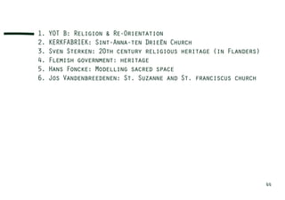 1.   YOT B: Religion & Re-Orientation
2.   KERKFABRIEK: Sint-Anna-ten Drieën Church
3.   Sven Sterken: 20th century religious heritage (in Flanders)
4.   Flemish government: heritage
5.   Hans Foncke: Modelling sacred space
6.   Jos Vandenbreedenen: St. Suzanne and St. franciscus church




                                                                   44
 
