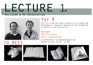 lecture
Religion & Re-orientation
                                          1.
                      Yot B
                      Yot B is a team that assists groups in the startup and
                      development of innovative projects at the intersection
                      of aesthetics and spirituality.

                      They asked
                      Tom Callebaut
                      Sofie Verschuere
                      to re-Orientate the MagdalenaChurch for
                      ‘Bruges cultural capital’ in 2002
TO MEET
 