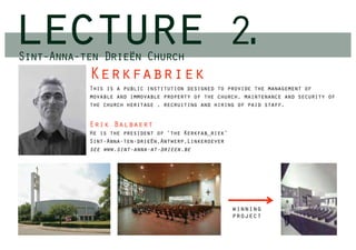lecture
Sint-Anna-ten Drieën Church
                                                       2.
           Kerkfabriek
           This is a public institution designed to provide the management of
           movable and immovable property of the church, maintenance and security of
           the church heritage , recruiting and hiring of paid staff.


           Erik Balbaert
           He is the president of ‘the Kerkfab_riek’
           Sint-Anna-ten-drieën,Antwerp,Linkeroever
           see www.sint-anna-at-drieen.be




                                                       winning
                                                       project
 