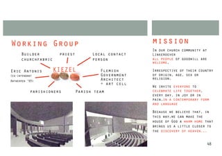 Working Group                                        mission
                                                     In our church community at
      Builder         priest         Local contact   Linkeroever
      churchfabric                   person          all people of goodwill are
                                                     welcome,

Eric Antonis       KIEZEL               Flemish      Irrespective of their country
(ex-intendant                           Government   of origin, age, sex or
                                        Architect    religion,
Antwerpen ‘93)
                                        + art cell
                                                     We invite everyone to
           parishioners        Parish team           celebrate life together,
                                                     every day, in joy or in
                                                     pain,in a contemporary form
                                                     and language

                                                     Because we believe that, in
                                                     this way,we can make the
                                                     house of God a warm home that
                                                     brings us a little closer to
                                                     the discovery of heaven...


                                                                              48
 