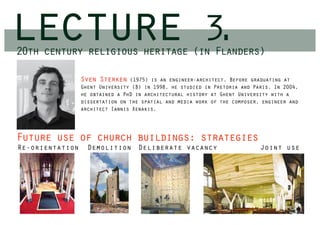 lecture
20th century religious heritage (in Flanders)
                                                         3.
                 Sven Sterken    (1975) is an engineer-architect. Before graduating at
                 Ghent University (B) in 1998, he studied in Pretoria and Paris. In 2004,
                 he obtained a PhD in architectural history at Ghent University with a
                 dissertation on the spatial and media work of the composer, engineer and
                 architect Iannis Xenakis.




Future use of church buildings: strategies
Re-orientation     Demolition Deliberate vacancy                            Joint use
 
