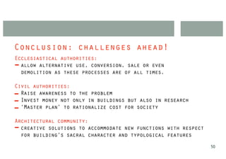 Conclusion: challenges ahead!
Ecclesiastical authorities:
  allow alternative use, conversion, sale or even
  demolition as these processes are of all times.

Civil authorities:
  Raise awareness to the problem
  Invest money not only in buildings but also in research
  ‘Master plan’ to rationalize cost for society

Architectural community:
  creative solutions to accommodate new functions with respect
  for building’s sacral character and typological features
                                                                 50
 
