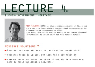 lecture
Flemish government: heritage
                                                     4.
               Piet Geleyns    (1975) has studied engineer-architect at KUL, he has
               also a master in conservation of historic towns and buildings at the
               R. Lemaire Center for Conservation (2000)
               Since August 2004 is piet heritage adviser to the Flemish Government
               (RO Vlaanderen) to contact UNESCO for World Heritage Flanders.




Possible solutions ?
 Preserve the original function, but add additional uses.

 Preserve these buildings, but look for a new function.

 Abandon these buildings, in order to replace them with new,
 more suitable buildings & projects.
 