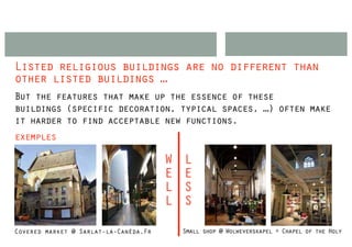 Listed religious buildings are no different than
other listed buildings …
But the features that make up the essence of these
buildings (specific decoration, typical spaces, …) often make
it harder to find acceptable new functions.
exemples

                                       W   L
                                       E   E
                                       L   S
                                       L   S

Covered market @ Sarlat-la-Canéda,Fr       Small shop @ Wolweverskapel + Chapel of the Holy
 