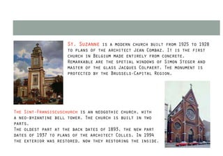 St. Suzanne is a modern church built from 1925 to 1928
                    to plans of the architect Jean Combaz. It is the first
                    church in Belgium made entirely from concrete.
                    Remarkable are the spetial windows of Simon Steger and
                    master of the glass Jacques Colpaert. The monument is
                    protected by the Brussels-Capital Region.




The Sint-Fransiscuschurch is an neogothic church, with
a neo-byzantine bell tower. The church is built in two
parts.
The oldest part at the back dates of 1893, the new part
dates of 1937 to plans of the architect Colles. In 1994
the exterior was restored, now they restoring the inside.
 