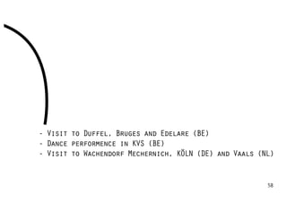 - Visit to Duffel, Bruges and Edelare (BE)
- Dance performence in KVS (BE)
- Visit to Wachendorf Mechernich, KÖLN (DE) and Vaals (NL)


                                                        58
 