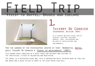 Field Trip
 Visist to Duffel Bruges and Edelare
           Duffel,

                                               1Thierry De Cordier
                                                .
                                                    (Oudenaarde, Belgium, 1954)

                                                    Is a Flemish Belgian visual artist,
                                                    painter, sculptor, designer,
                                                    graphic, poet- philosopher and
                                                    builder of installations and
                                                    environments.


For the garden of the psychiatric center at Sint- Norbertus, Duffel,
built Thierry De Cordier a ‘Chapel of nothingness’ (2007).
This sacred space conceived as a quiet space for patients and visitors to
the institution, a place of relaxation and meditation.
The chapel is a mysterious black box, with a contrasting white interior were we find just
one bench and a black pillar in front of the eight meter high wall.
 