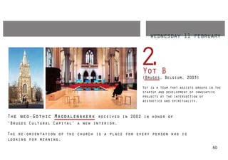 wednesday 11 february



                                                 2
                                                 .Yot B
                                                  (Bruges, Belgium, 2003)

                                                  Yot is a team that assists groups in the
                                                  startup and development of innovative
                                                  projects at the intersection of
                                                  aesthetics and spirituality.



The neo-Gothic Magdalenakerk received in 2002 in honor of
‘Bruges Cultural Capital’ a new interior.

The re-orientation of the church is a place for every person who is
looking for meaning.
                                                                                     60
 